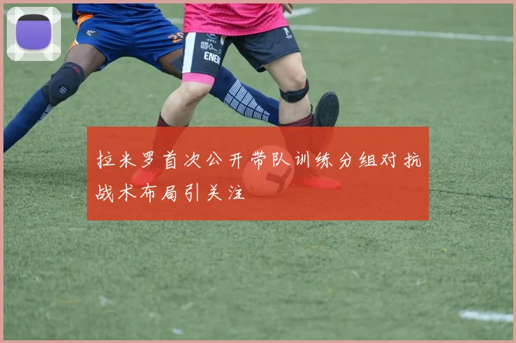拉米罗首次公开带队训练分组对抗战术布局引关注