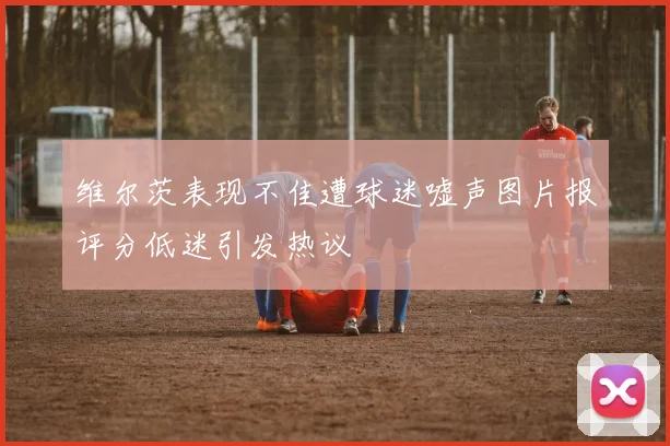 维尔茨表现不佳遭球迷嘘声图片报评分低迷引发热议