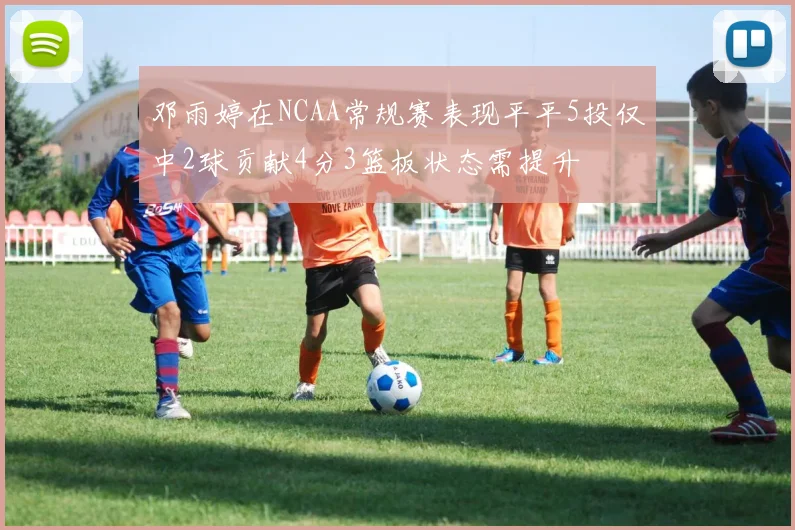 邓雨婷在NCAA常规赛表现平平5投仅中2球贡献4分3篮板状态需提升