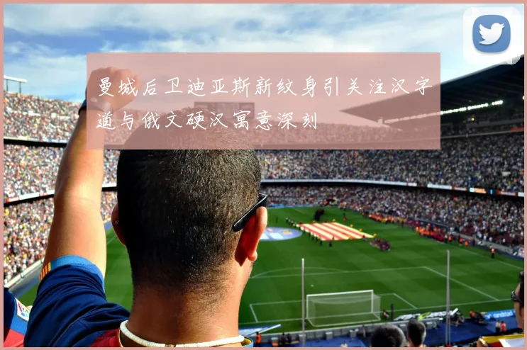 曼城后卫迪亚斯新纹身引关注汉字道与俄文硬汉寓意深刻