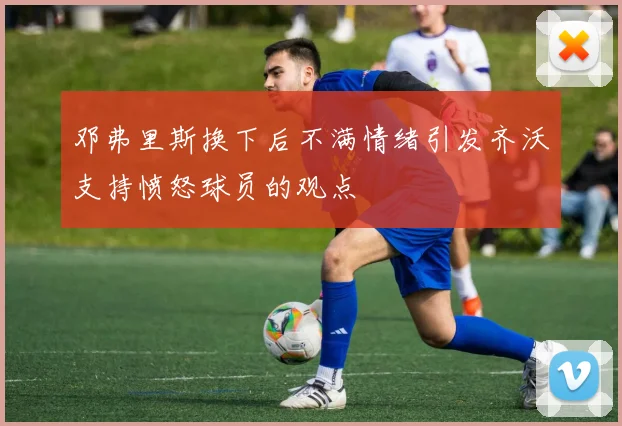 邓弗里斯换下后不满情绪引发齐沃支持愤怒球员的观点