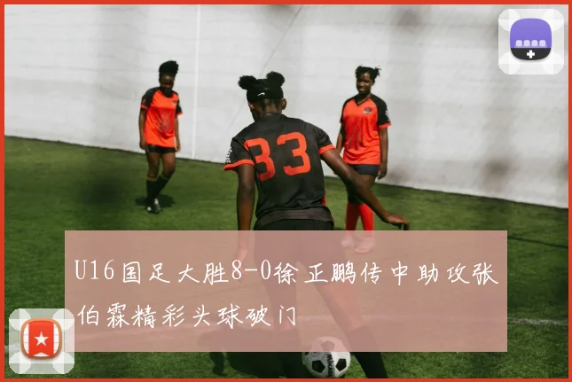U16国足大胜8-0徐正鹏传中助攻张伯霖精彩头球破门