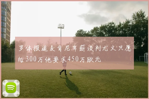 罗体报道麦肯尼年薪谈判尤文只愿给300万他要求450万欧元