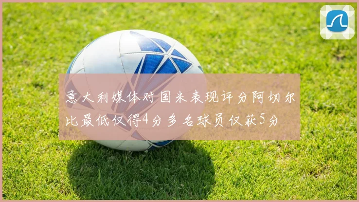 意大利媒体对国米表现评分阿切尔比最低仅得4分多名球员仅获5分