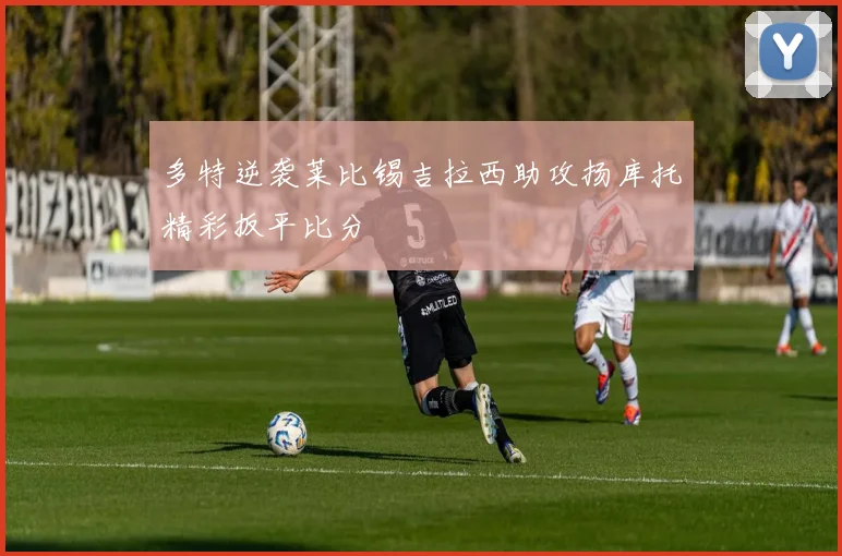 多特逆袭莱比锡吉拉西助攻扬库托精彩扳平比分