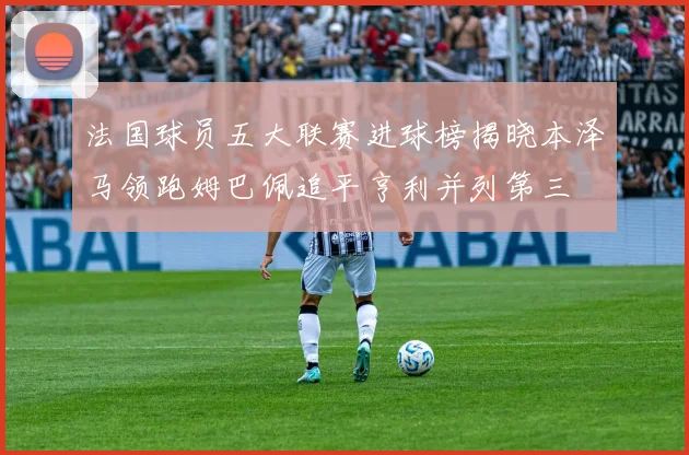 法国球员五大联赛进球榜揭晓本泽马领跑姆巴佩追平亨利并列第三