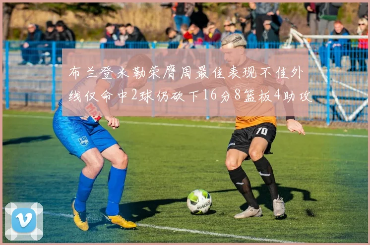 布兰登米勒荣膺周最佳表现不佳外线仅命中2球仍砍下16分8篮板4助攻