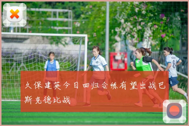 久保建英今日回归合练有望出战巴斯克德比战