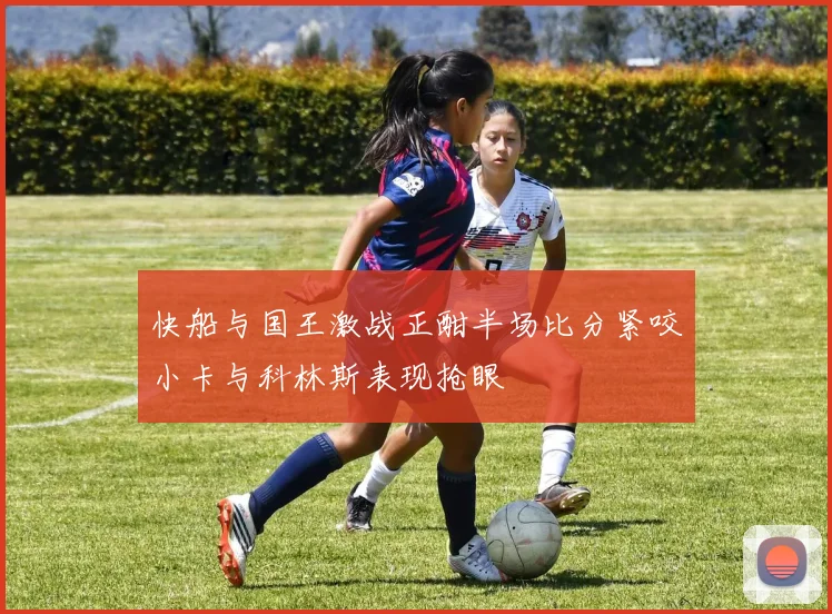 快船与国王激战正酣半场比分紧咬小卡与科林斯表现抢眼
