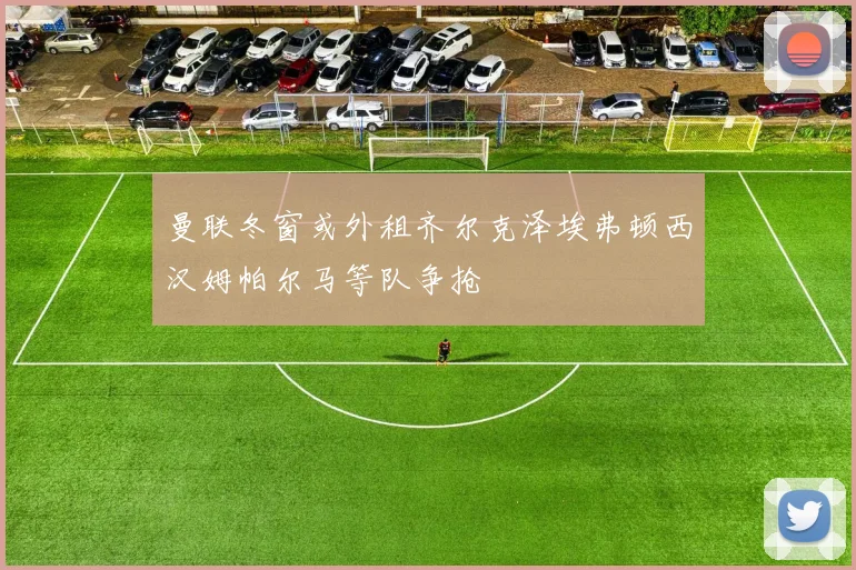 曼联冬窗或外租齐尔克泽埃弗顿西汉姆帕尔马等队争抢