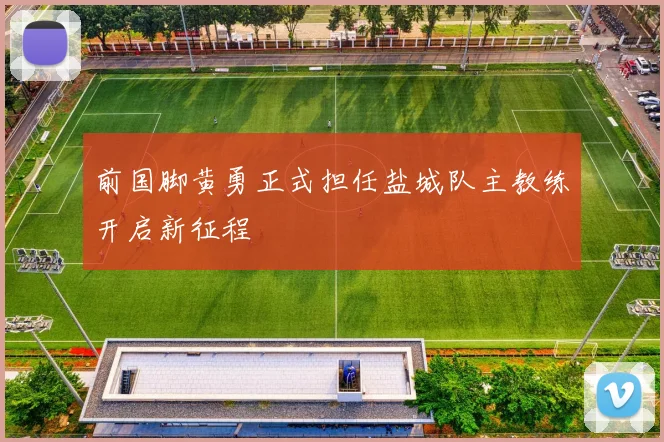 前国脚黄勇正式担任盐城队主教练开启新征程