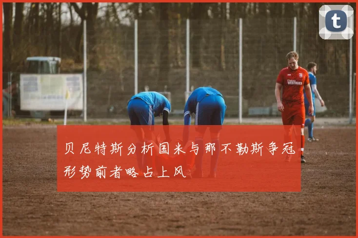 贝尼特斯分析国米与那不勒斯争冠形势前者略占上风