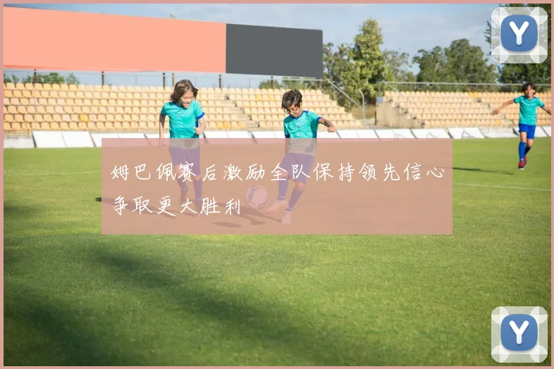 姆巴佩赛后激励全队保持领先信心争取更大胜利