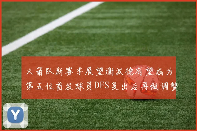 火箭队新赛季展望谢泼德有望成为第五位首发球员DFS复出后再做调整